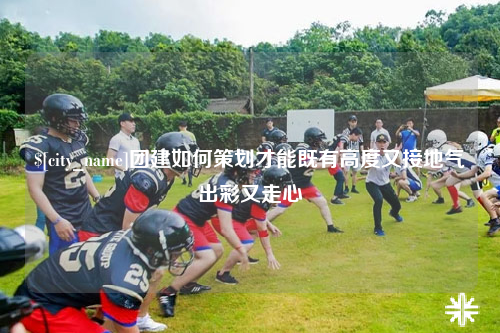 昌江团建如何策划才能既有高度又接地气出彩又走心